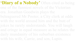 ‘Diary of a Nobody’ Often cited as being one of the funniest novels of the Victorian era. Jonathan Goodwin plays the beleaguered Mr Pooter, a City clerk at odds with the world around him and the butt of jokes he rarely understands. You will laugh and cringe in equal measure as he relates the daily mundanity of his suburban existence with his wife, Carrie, and son, Lupin.