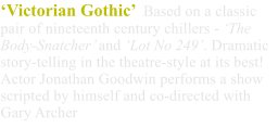 ‘Victorian Gothic’  Based on a classic pair of nineteenth century chillers - ‘The Body-Snatcher’ and ‘Lot No 249’. Dramatic story-telling in the theatre-style at its best! Actor Jonathan Goodwin performs a show scripted by himself and co-directed with Gary Archer